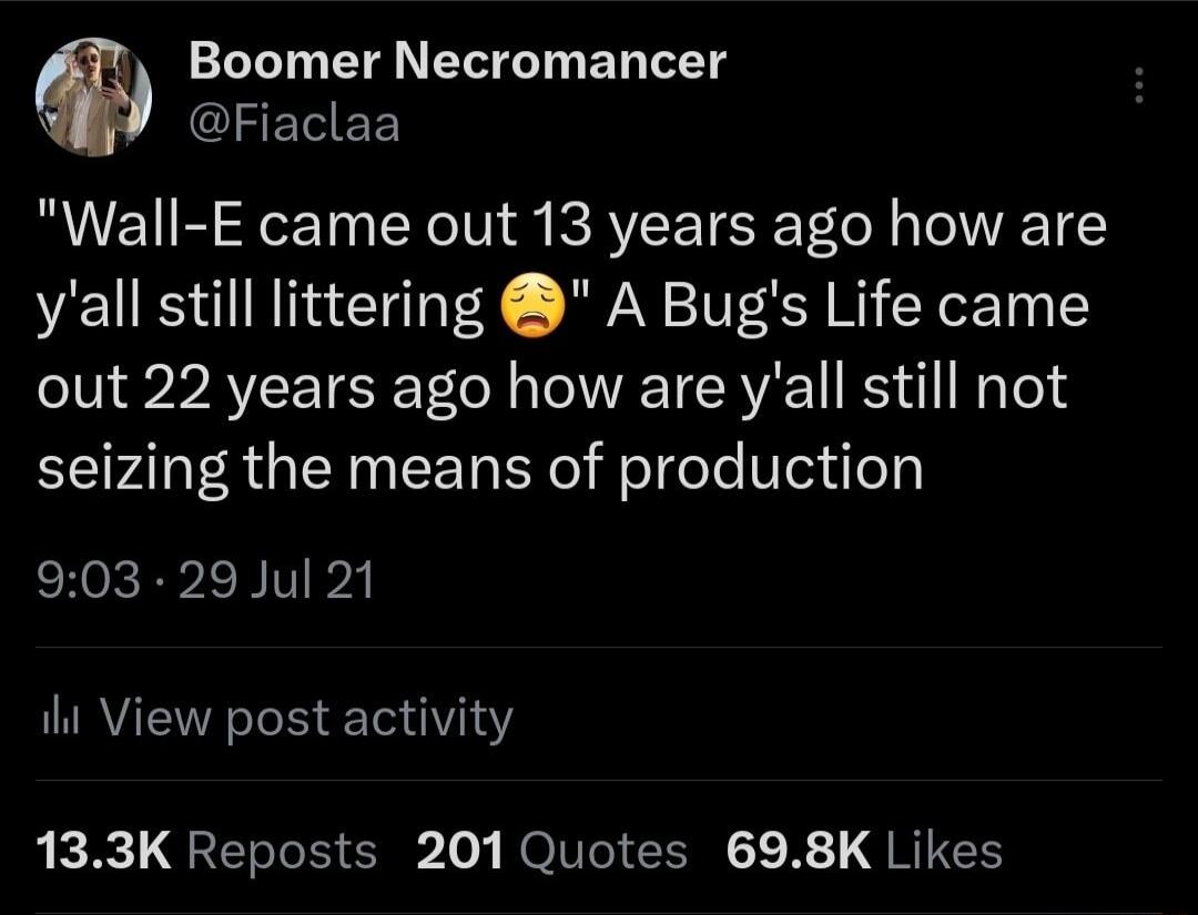 Boomer Necromancer GlIELEE Wall E came out 13 years ago how are yall still littering A Bugs Life came out 22 years ago how are yall still not seizing the means of production 903 29 Jul 21 it View post activity 133K Reposts 201 Quotes 698K Likes