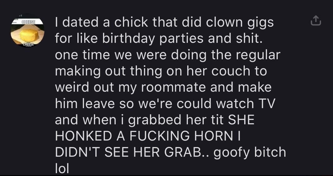 damn being a clown dont seem that bad salary of a clown X ALL NEWS IMAGES VIDEOS MAPS SHOF 14 comments L e EYCTe IR o1 Qi ol fe fo el olW V WeTe S for like birthday parties and shit one time we were doing the regular making out thing on her couch to o RN AL I EICIE e ANELE him leave so were could watch TV Elle AW al Ta NN e 1o ol Te el I IS 2 HONKED A FUCKING HORN DIDNT SEE HER GRAB goofy bitch lo