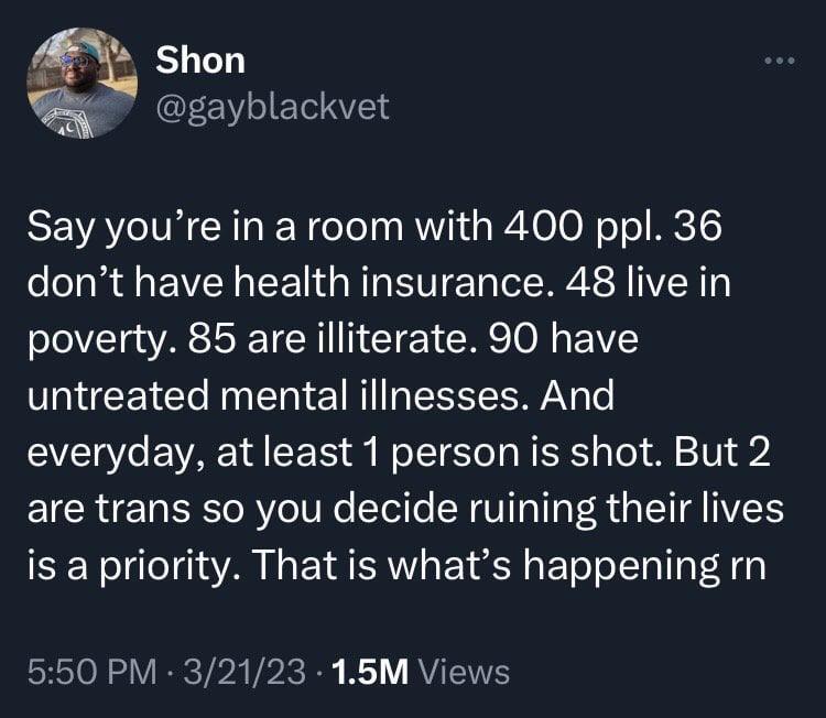 Shon T CEEV AT Say youre in a room with 400 ppl 36 dont have health insurance 48 live in poverty 85 are illiterate 90 have untreated mental illnesses And V10 e VAR YA S o WoTT S T R R aTel o V 923 are trans so you decide ruining their lives is a priority That is whats happening rn SRETON SV TR VR ke B R Y VISV
