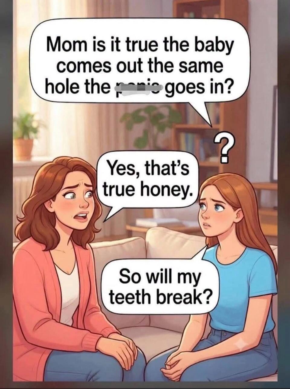 Mom is it true the baby comes out the same hole the penis goes in? Yes, that's true honey. So will my teeth break?