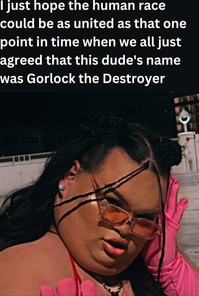 jJust hope the human race IR R T TR BN point in time when we all just CET R ENR G TG T SR Ty Y was Gorlock the Destroyer