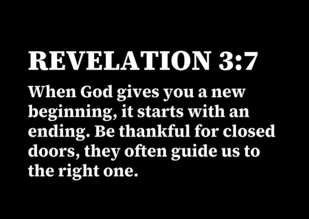 REVELATION 3:7 When God gives you a new beginning, it starts with an ending. Be thankful for closed doors, they often guide us to the right one.