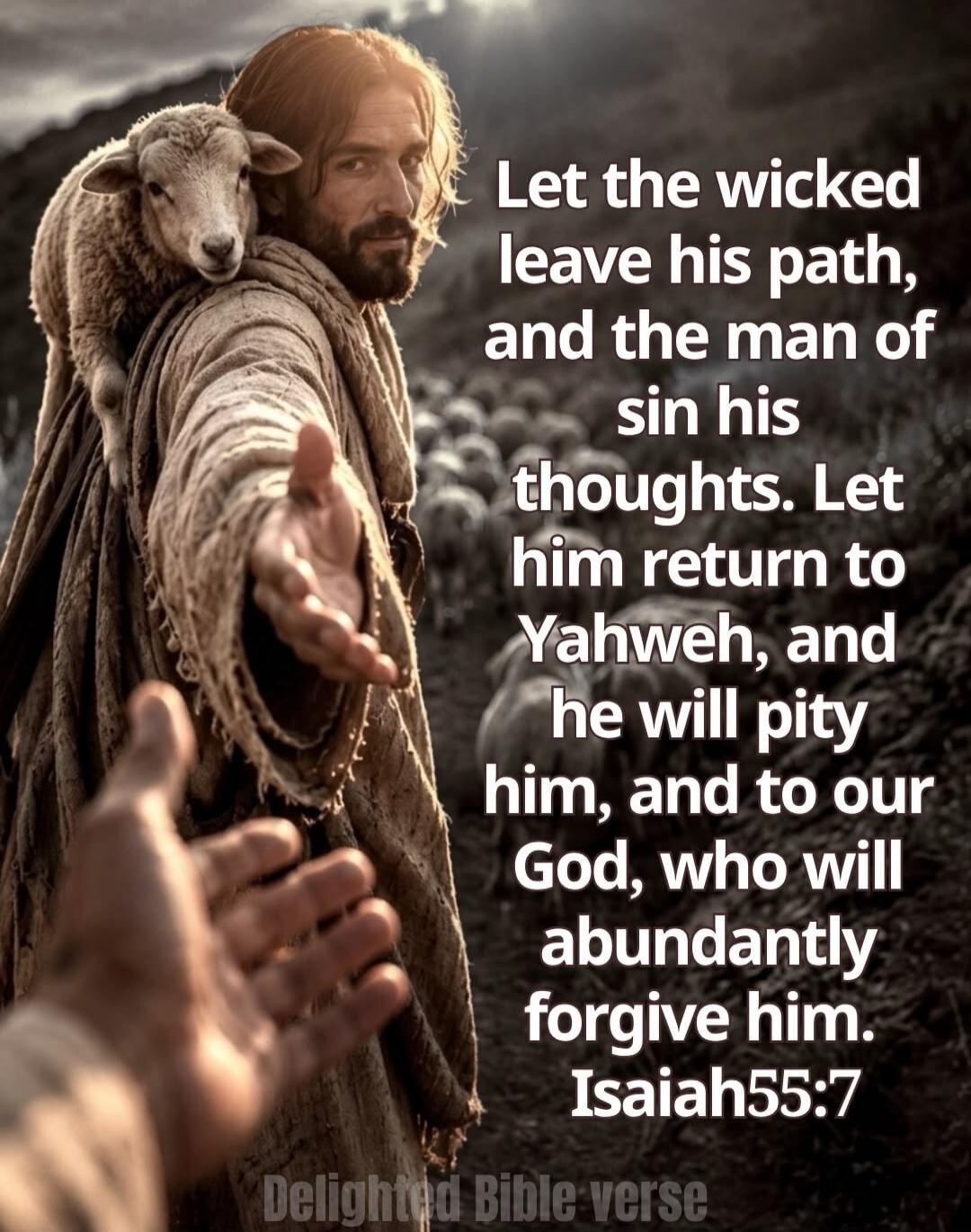 Let the wicked leave his path, and the man of sin his thoughts. Let him return to Yahweh, and he will pity him, and to our God, who will abundantly forgive him. Isaiah 55:7 Delighted Bible verse
