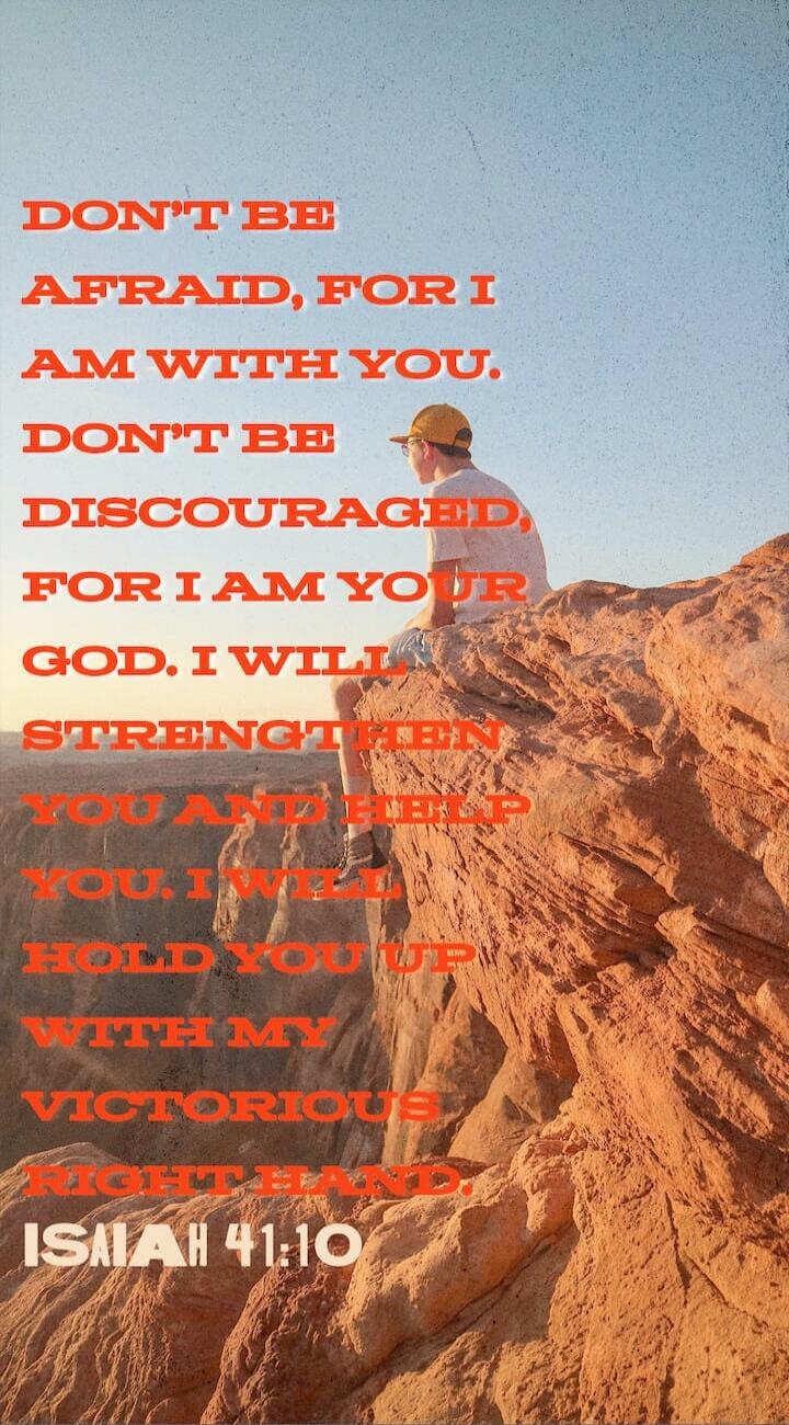 DON'T BE AFRAID, FOR I AM WITH YOU. DON'T BE DISCOURAGED, FOR I AM YOUR GOD. I WILL STRENGTHEN YOU AND HELP YOU. I WILL HOLD YOU UP WITH MY VICTORIOUS RIGHT HAND. ISAIAH 41:10
