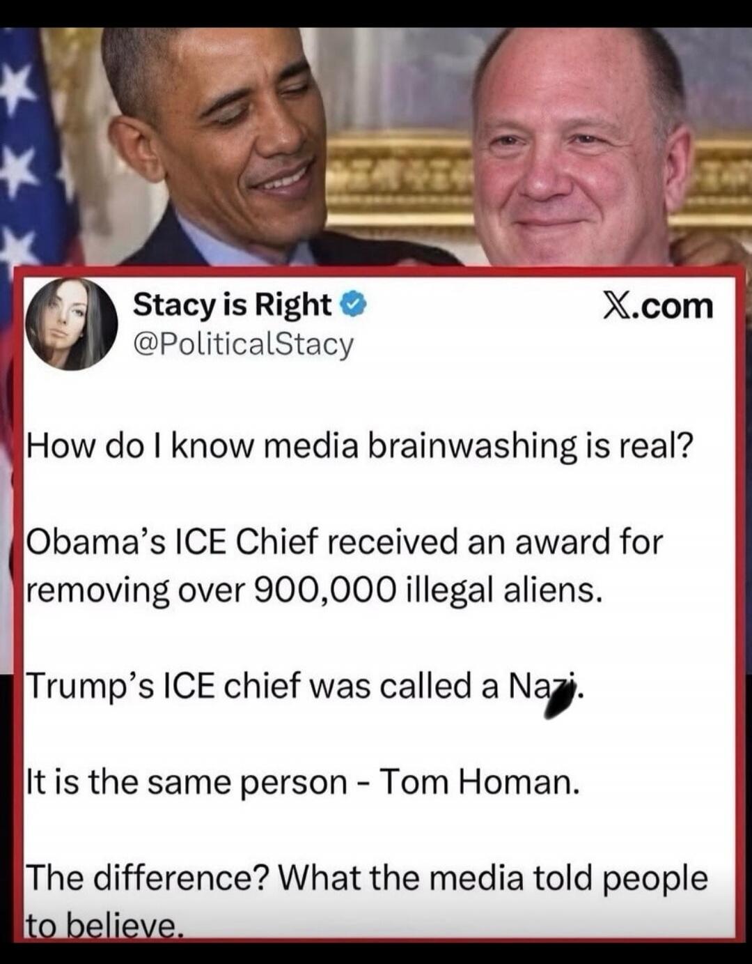 Stacy is Right @PoliticalStacy X.com How do I know media brainwashing is real? Obama's ICE Chief received an award for removing over 900,000 illegal aliens. Trump's ICE chief was called a Nazi. It is the same person - Tom Homan. The difference? What the media told people to believe.