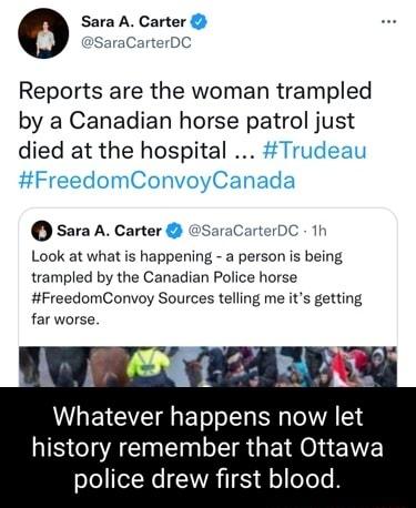 Reports are the woman trampled by a Canadian horse patrol just died at the hospital sara A Carter SaraCarterDC 1h Look at what is happening a person is being trampled by the Canadian Police horse FreedomConvoy Sources telling me its getting far worse Whatever happens now let NS CACNER R GER O E T oJe eXNe CIWVRTTE He o Tee B