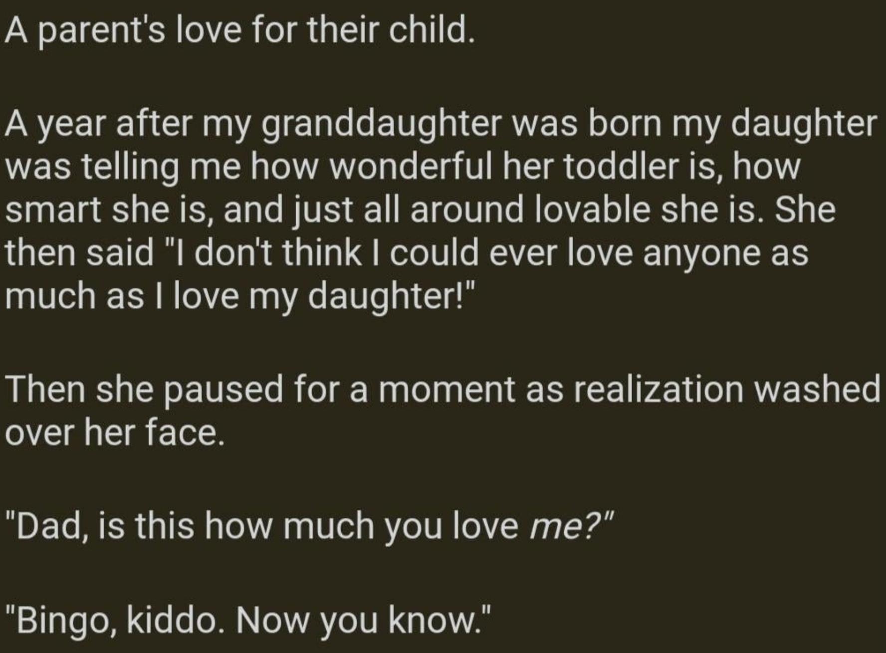 A parents love for their child A year after my granddaughter was born my daughter was telling me how wonderful her toddler is how smart she is and just all around lovable she is She then said l dont think could ever love anyone as much as love my daughter Then she paused for a moment as realization washed over her face Dad is this how much you love me Bingo kiddo Now you know