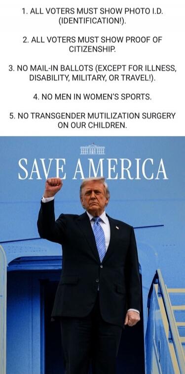 1. ALL VOTERS MUST SHOW PHOTO I.D. (IDENTIFICATION!). 2. ALL VOTERS MUST SHOW PROOF OF CITIZENSHIP. 3. NO MAIL-IN BALLOTS (EXCEPT FOR ILLNESS, DISABILITY, MILITARY, OR TRAVEL!). 4. NO MEN IN WOMEN'S SPORTS. 5. NO TRANSGENDER MUTILIZATION SURGERY ON OUR CHILDREN. SAVE AMERICA