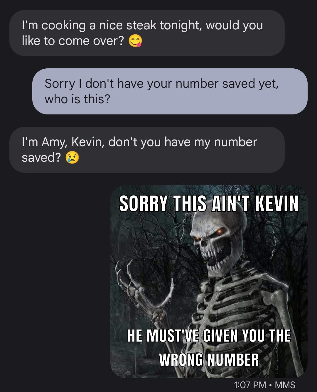 Im cooking a nice steak tonight would you like to come over Sorry who is this have your numl av Im Amy Kevin dont you have my number saved 107 PM MMS
