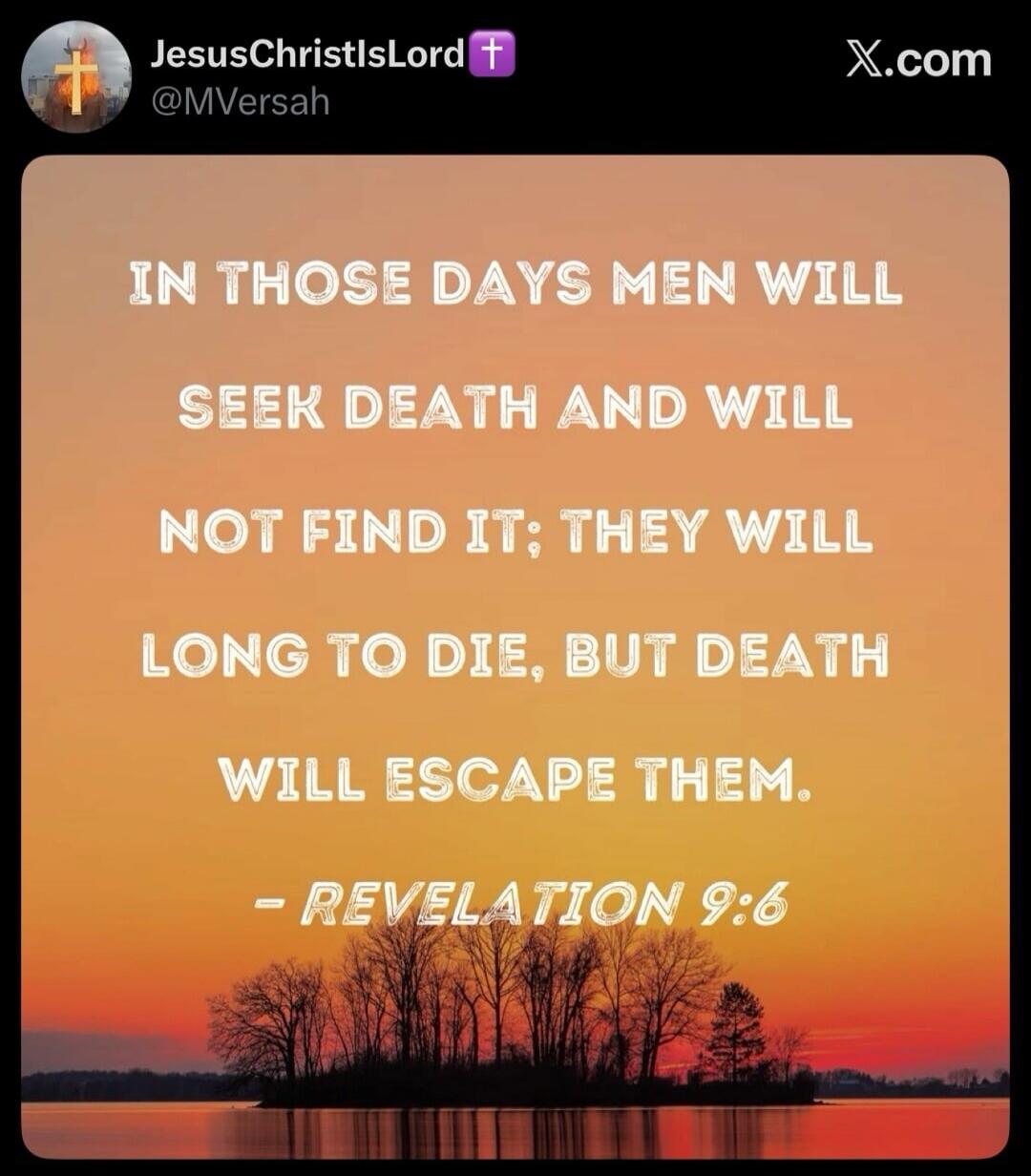 IN THOSE DAYS MEN WILL SEEK DEATH AND WILL NOT FIND IT; THEY WILL LONG TO DIE, BUT DEATH WILL ESCAPE THEM. - REVELATION 9:6