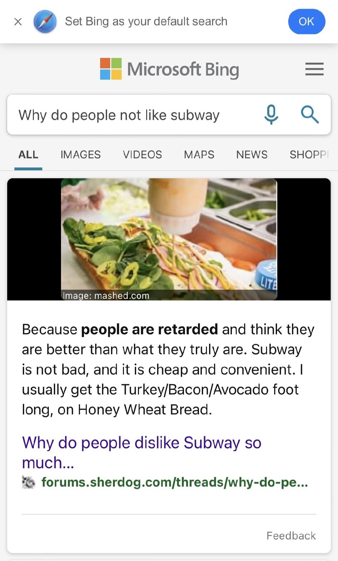 x setBing as your default search o Microsoft Bing Why do people not like subway Q 0 ALL IMAGES VIDEOS MAPS NEWS SHOP Because people are retarded and think they are better than what they truly are Subway is not bad and it is cheap and convenient usually get the TurkeyBaconAvocado foot long on Honey Wheat Bread Why do people dislike Subway so much forumssherdogcomthreadswhy do pe Feedback
