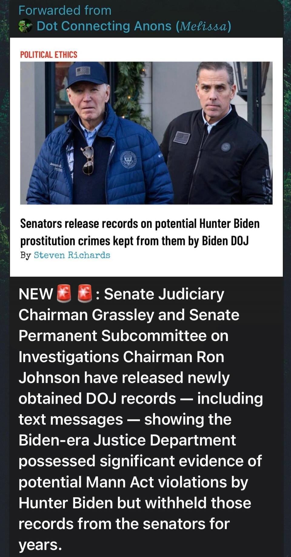 Forwarded from Dot Connecting Anons (Melissa). POLITICAL ETHICS. Senators release records on potential Hunter Biden prostitution crimes kept from them by Biden DOJ. By Steven Richards. NEW: Senate Judiciary Chairman Grassley and Senate Permanent Subcommittee on Investigations Chairman Ron Johnson have released newly obtained DOJ records — including