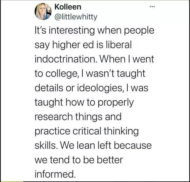 A Kolleen 3 littlewnhitty Its interesting when people say higher ed is liberal indoctrination When went to college wasnt taught details or ideologies was taught how to properly research things and practice critical thinking skills We lean left because we tend to be better informed