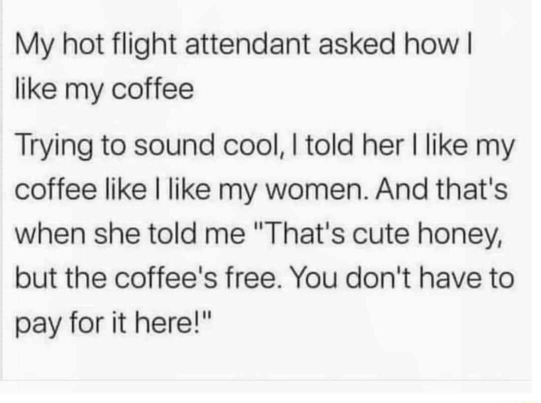 My hot flight attendant asked how like my coffee Trying to sound cool told her like my coffee like like my women And thats when she told me Thats cute honey but the coffees free You dont have to pay for it here