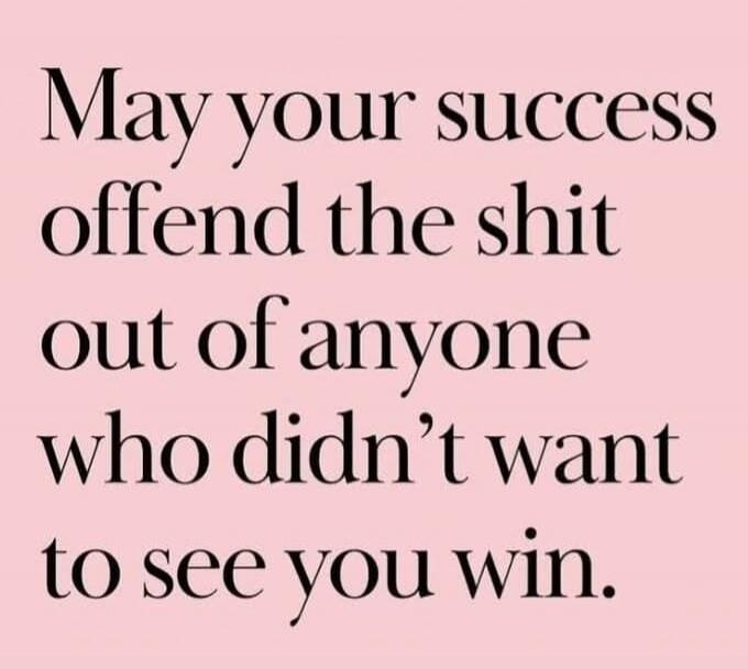 May your success offend the shit out of anyone who didn’t want to see you win.
