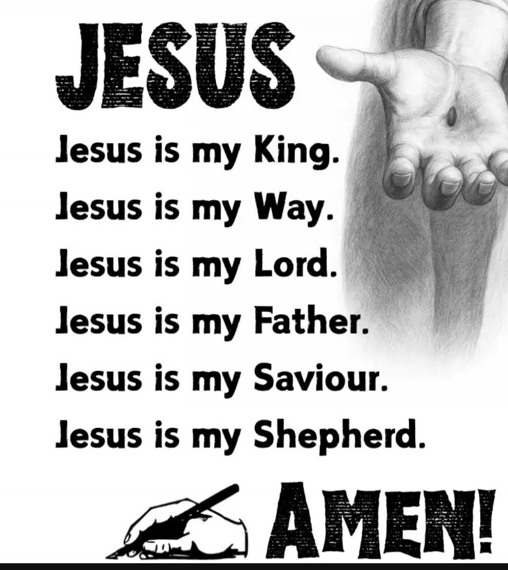 JESUS

Jesus is my King.
Jesus is my Way.
Jesus is my Lord.
Jesus is my Father.
Jesus is my Saviour.
Jesus is my Shepherd.
AMEN!