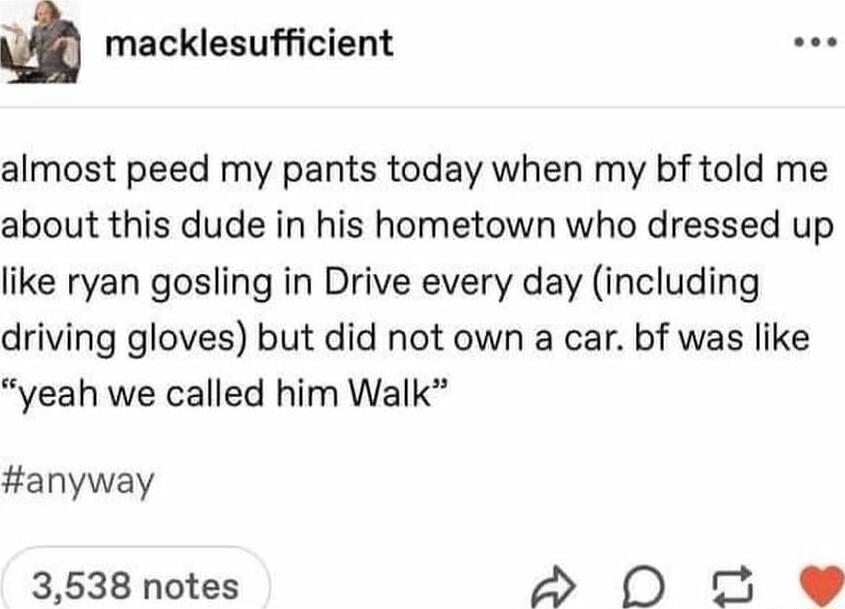 m macklesufficient almost peed my pants today when my bf told me about this dude in his hometown who dressed up like ryan gosling in Drive every day including driving gloves but did not own a car bf was like yeah we called him Walk anyway 3538 notes 2 0