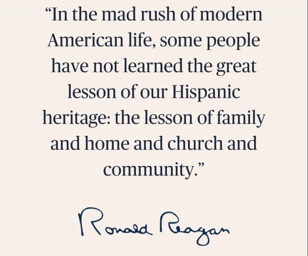 In the mad rush of modern American life, some people have not learned the great lesson of our Hispanic heritage: the lesson of family and home and church and community. Ronald Reagan