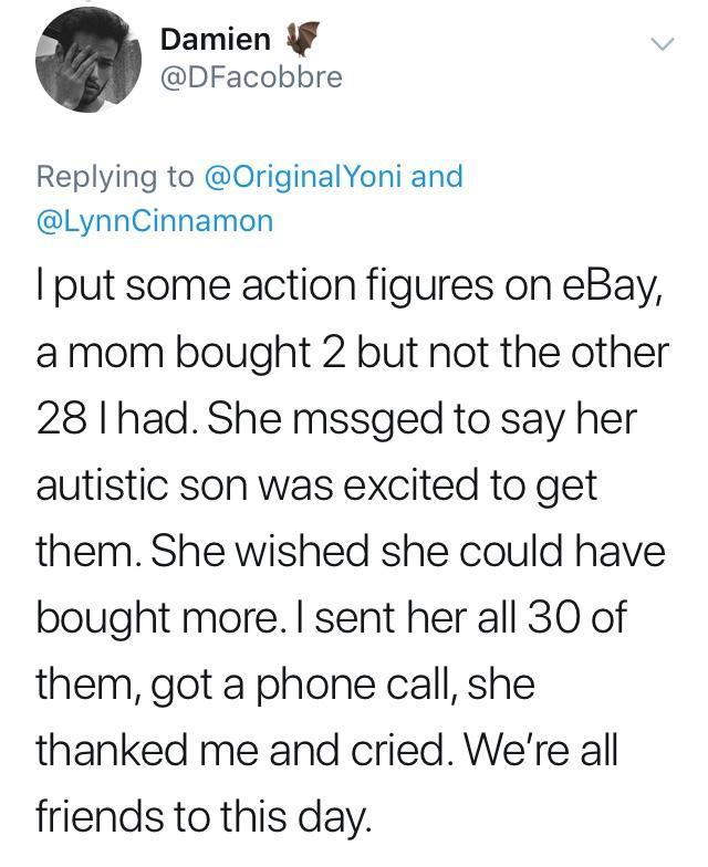 Damien DFacobbre Replying to OriginalYoni and LynnCinnamon put some action figures on eBay amom bought 2 but not the other 28 I had She mssged to say her autistic son was excited to get them She wished she could have bought more sent her all 30 of them got a phone call she thanked me and cried Were all friends to this day
