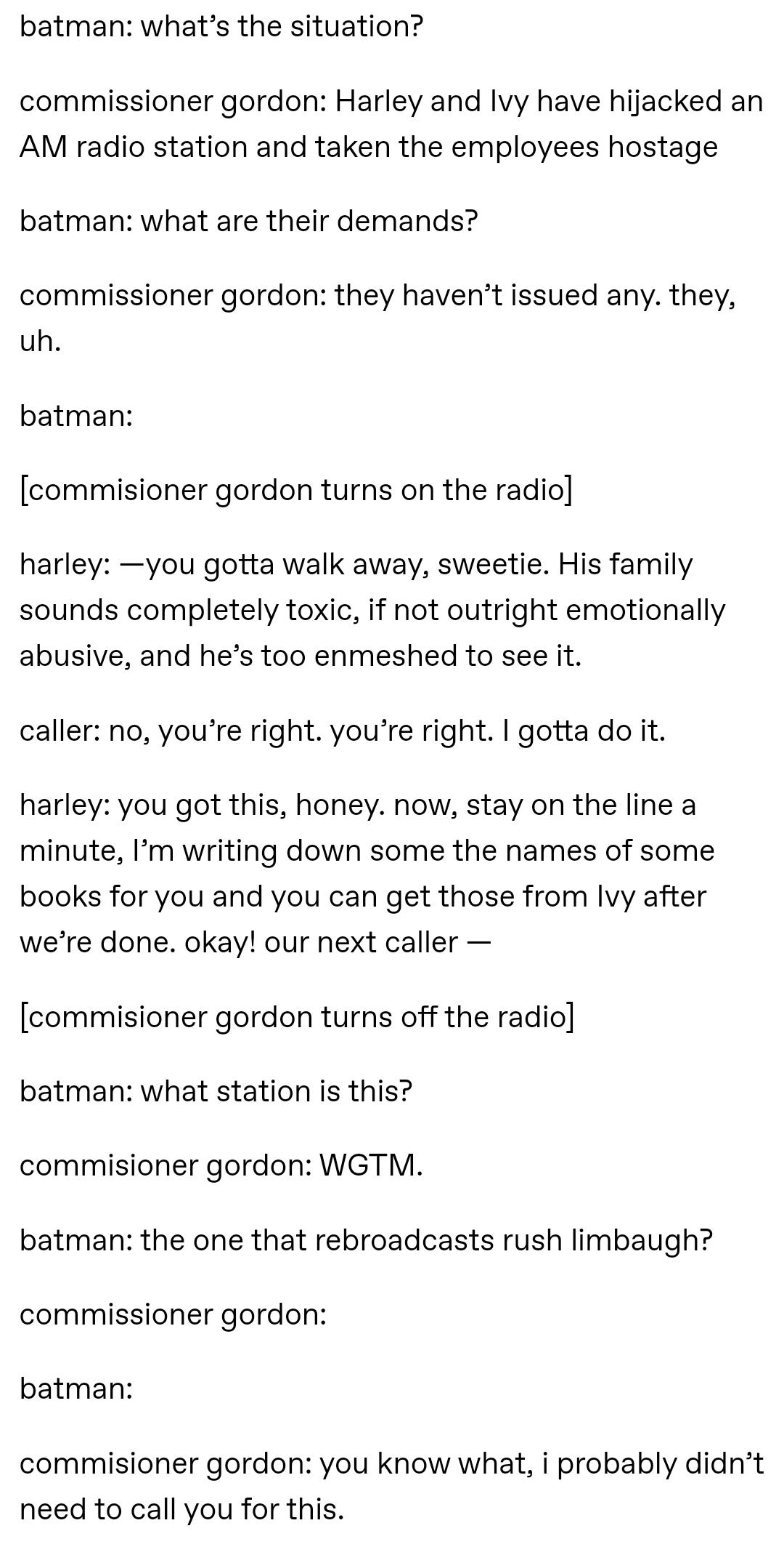 batman whats the situation commissioner gordon Harley and lvy have hijacked an AM radio station and taken the employees hostage batman what are their demands commissioner gordon they havent issued any they uh batman commisioner gordon turns on the radio harley you gotta walk away sweetie His family sounds completely toxic if not outright emotionally abusive and hes too enmeshed to see it caller no