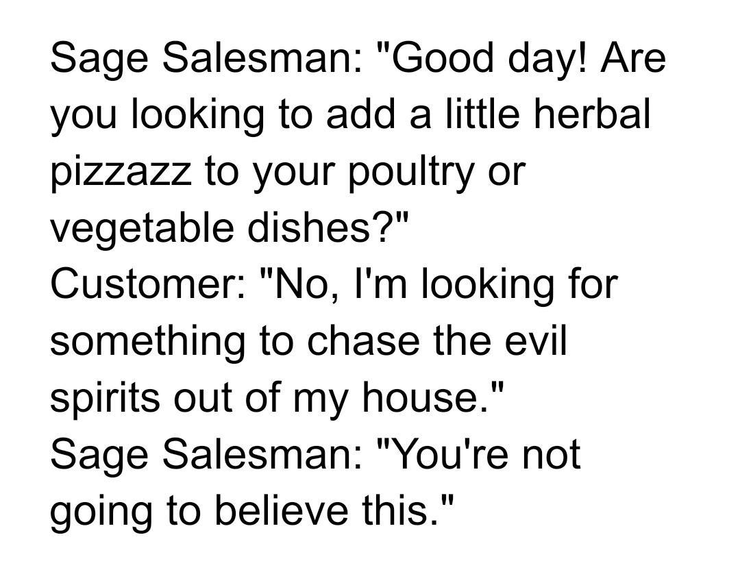 Sage Salesman Good day Are you looking to add a little herbal pizzazz to your poultry or vegetable dishes Customer No Im looking for something to chase the evil spirits out of my house Sage Salesman Youre not going to believe this