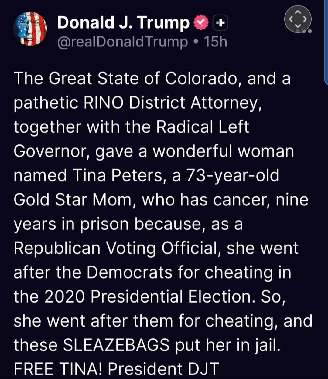 Donald J. Trump @realDonaldTrump • 15h The Great State of Colorado, and a pathetic RINO District Attorney, together with the Radical Left Governor, gave a wonderful woman named Tina Peters, a 73-year-old Gold Star Mom, who has cancer, nine years in prison because, as a Republican Voting Official, she went after the Democrats for cheating in the 202
