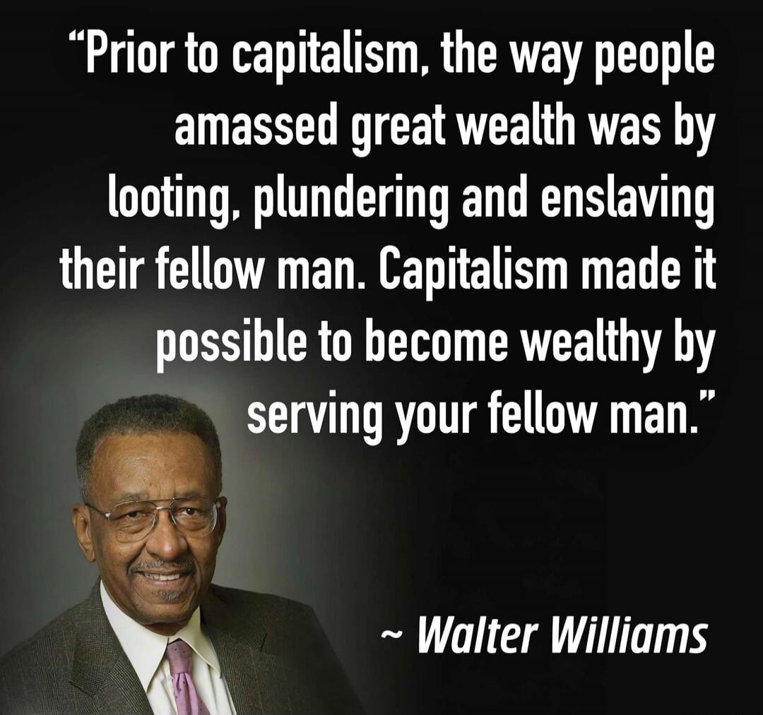 Prior to capitalism, the way people amassed great wealth was by looting, plundering and enslaving their fellow man. Capitalism made it possible to become wealthy by serving your fellow man. ~ Walter Williams