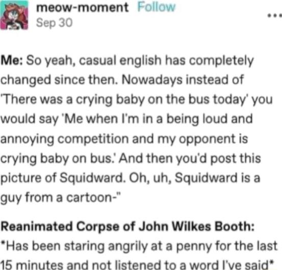 meow moment Follow Sep 30 Me So yeah casual english has completely changed since then Nowadays instead of There was a crying baby on the bus today you would say Me when Im in a being loud and annoying competition and my opponent is crying baby on bus And then youd post this picture of Squidward Oh uh Squidward is a guy from a cartoon Reanimated Corpse of John Wilkes Booth Has been staring angrily 