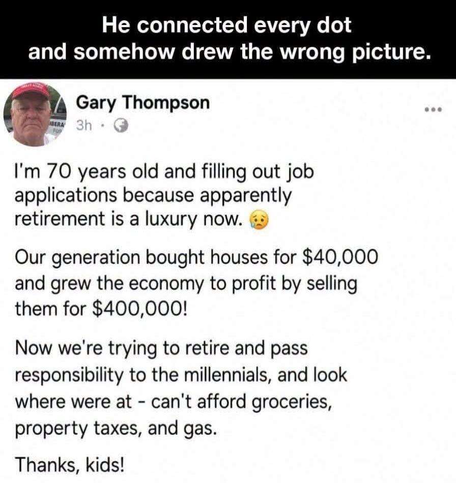 He connected every dot and somehow drew the wrong picture. Gary Thompson 3h I'm 70 years old and filling out job applications because apparently retirement is a luxury now. 😥 Our generation bought houses for $40,000 and grew the economy to profit by selling them for $400,000! Now we're trying to retire and pass responsibility to the millennials, an