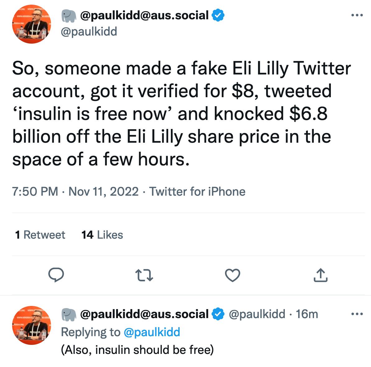 paulkiddaussocial paulkidd So someone made a fake Eli Lilly Twitter account got it verified for 8 tweeted insulin is free now and knocked 68 billion off the Eli Lilly share price in the space of a few hours 750 PM Nov 11 2022 Twitter for iPhone 1Retweet 14 Likes o n o paulkiddaussocial paulkidd 16m Replying to paulkidd Also insulin should be free