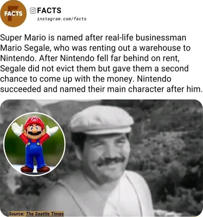 FACTS instagrasconfacts Super Mario is named after real life businessman Mario Segale who was renting out a warehouse to Nintendo After Nintendo fell far behind on rent Segale did not evict them but gave them a second chance to come up with the money Nintendo succeeded and named their main character after him