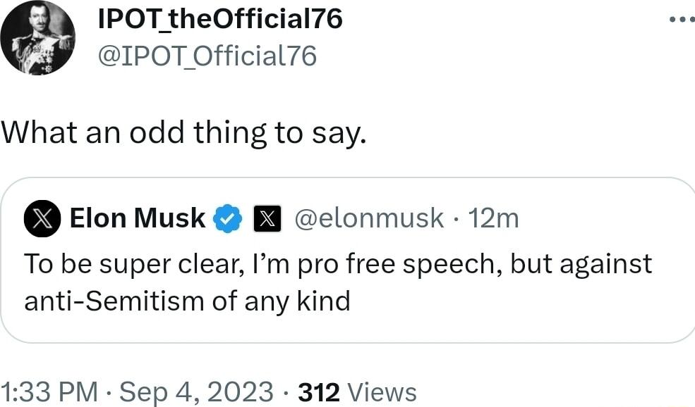 IPOT theOfficial76 IPOT Official76 What an odd thing to say Elon Musk B elonmusk 12m To be super clear m pro free speech but against anti Semitism of any kind 133 PM Sep 4 2023 312 Views