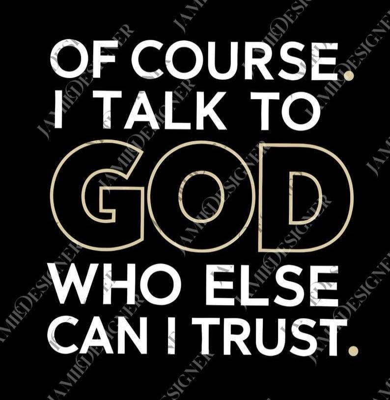 OF COURSE I TALK TO GOD WHO ELSE CAN I TRUST.
