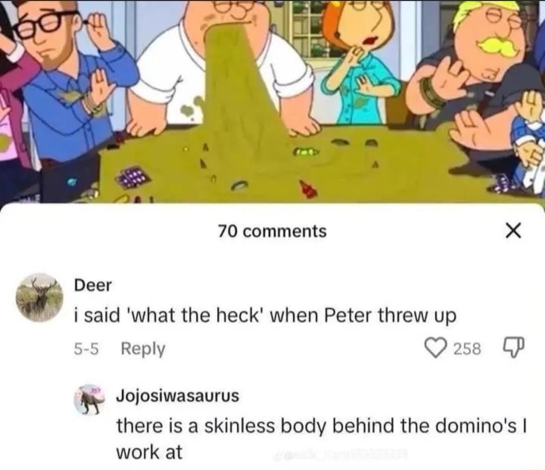 70 comments X W i said what the heck when Peter threw up 55 Reply Qass CP Wy Jolosiwasaurus there is a skinless body behind the dominos work at