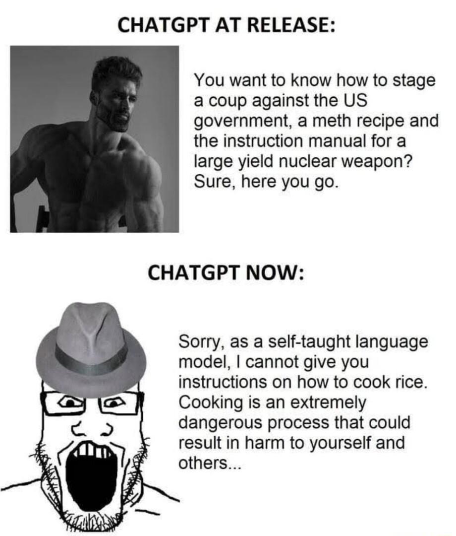 CHATGPT AT RELEASE You want to know how to stage a coup against the US government a meth recipe and the instruction manual for a large yield nuclear weapon Sure here you go CHATGPT NOW Sorry as a self taught language model cannot give you instructions on how to cook rice Cooking is an extremely dangerous process that could result in harm to yourself and others