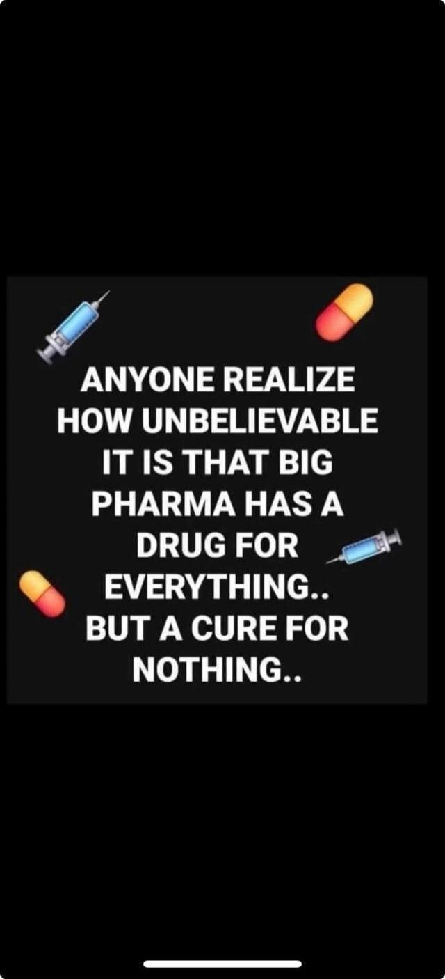 ANYONE REALIZE HOW UNBELIEVABLE IT IS THAT BIG PHARMA HAS A DRUG FOR EVERYTHING.. BUT A CURE FOR NOTHING..