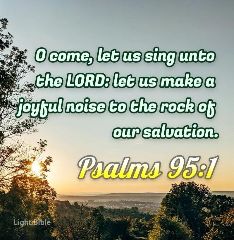 O come, let us sing unto the LORD: let us make a joyful noise to the rock of our salvation. Psalms 95:1 Light Bible