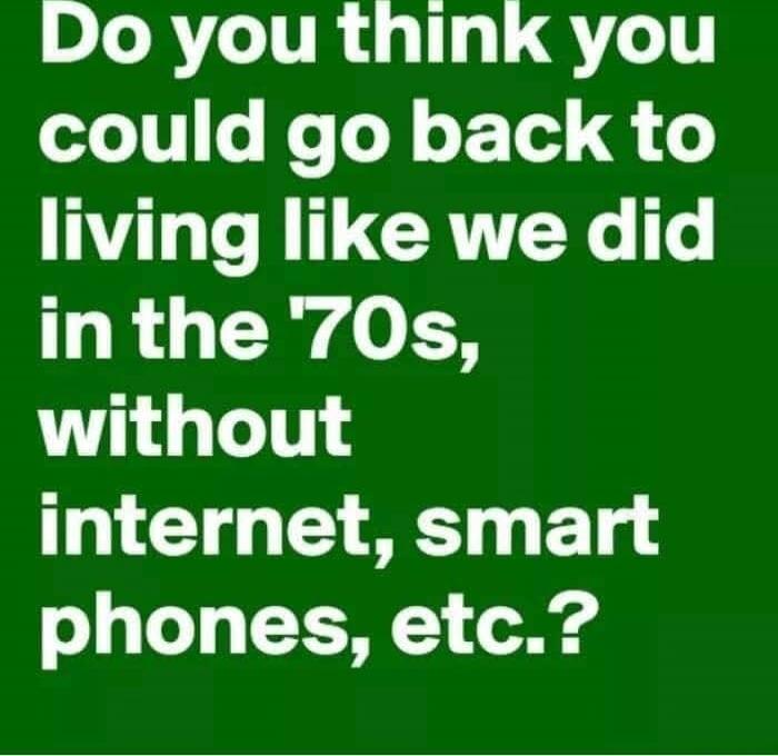 Do you think you could go back to living like we did in the '70s, without internet, smart phones, etc.?