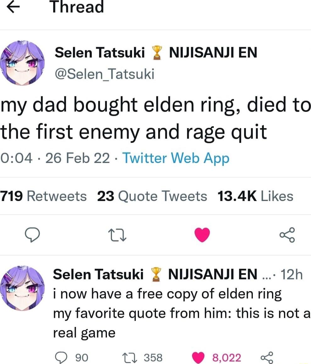 Thread Selen Tatsuki NUISANJI EN 3 Selen_Tatsuki my dad bought elden ring died to the first enemy and rage quit 004 26 Feb 22 Twitter Web App 719 Retweets 23 Quote Tweets 134K Likes n L 4 Selen Tatsuki NIJISANJIEN 12h i now have a free copy of elden ring my favorite quote from him this is not a real game O 90 11 358 8022