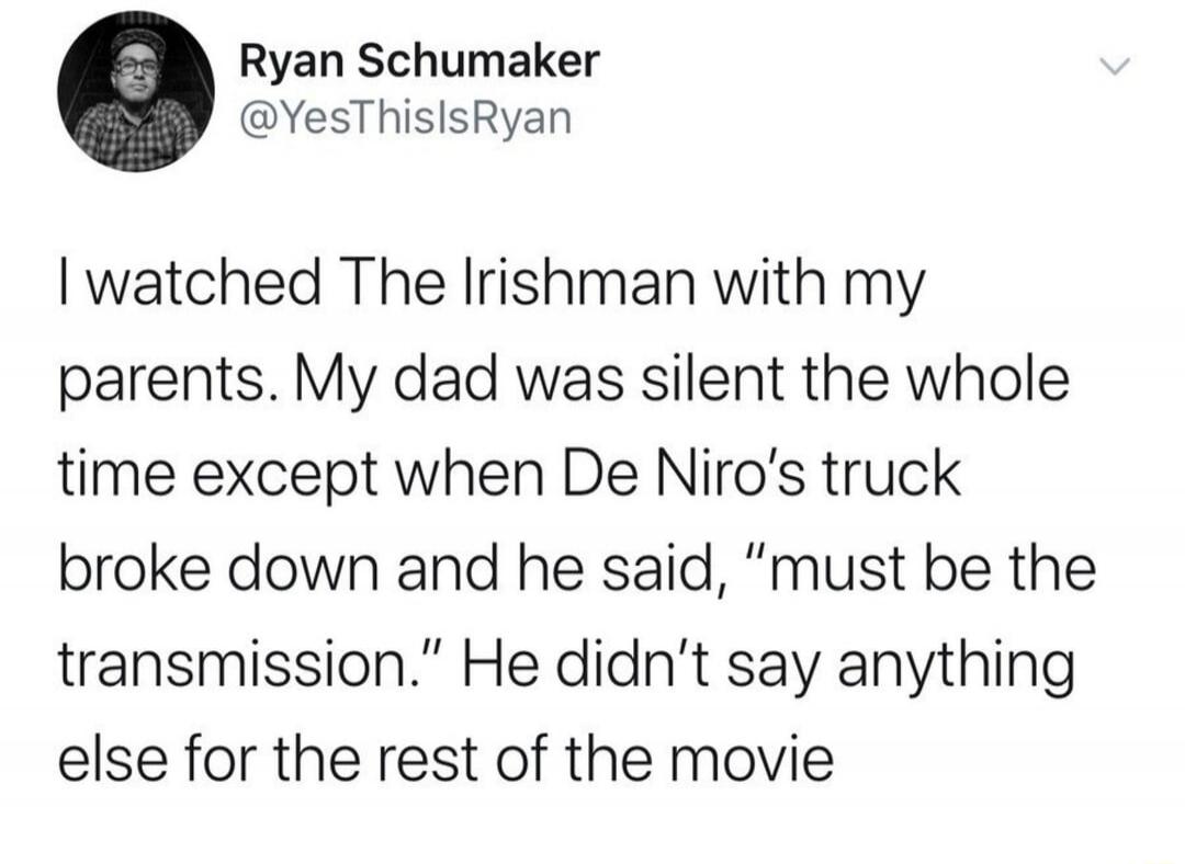 I watched The Irishman with my parents. My dad was silent the whole time except when De Niro's truck broke down and he said, 