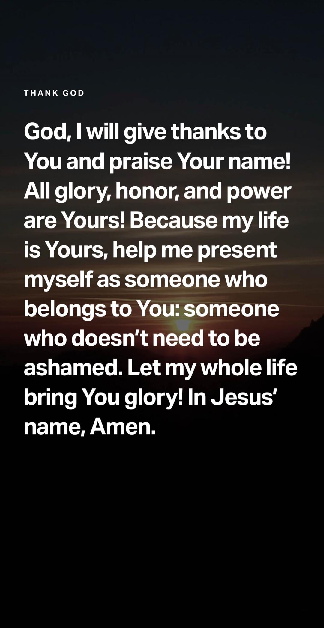 THANK GOD God, I will give thanks to You and praise Your name! All glory, honor, and power are Yours! Because my life is Yours, help me present myself as someone who belongs to You: someone who doesn't need to be ashamed. Let my whole life bring You glory! In Jesus' name, Amen.