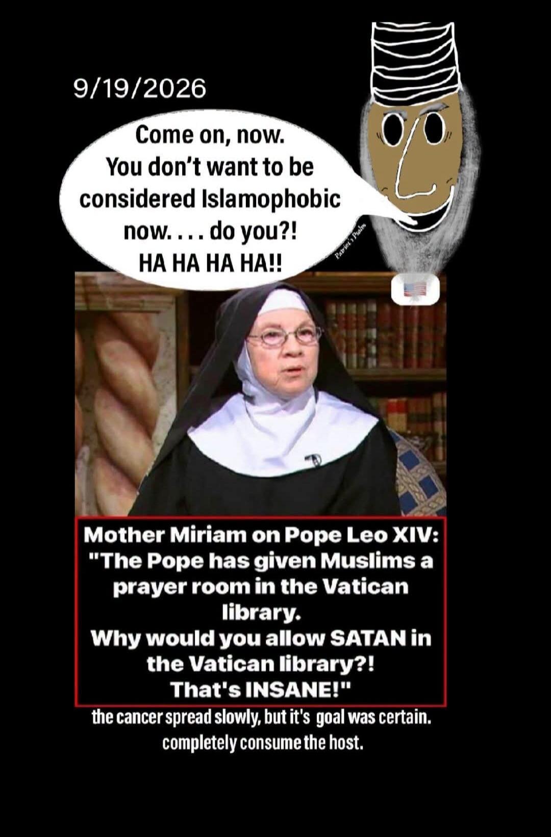 9/19/2026 Come on, now. You don't want to be considered Islamophobic now. . . . do you?! HA HA HA HA!! Mother Miriam on Pope Leo XIV: The Pope has given Muslims a prayer room in the Vatican library. Why would you allow SATAN in the Vatican library?! That's INSANE! the cancer spread slowly, but it's goal was certain. completely consume the host.