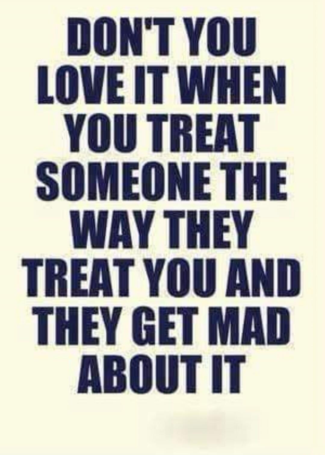 DON'T YOU LOVE IT WHEN YOU TREAT SOMEONE THE WAY THEY TREAT YOU AND THEY GET MAD ABOUT IT