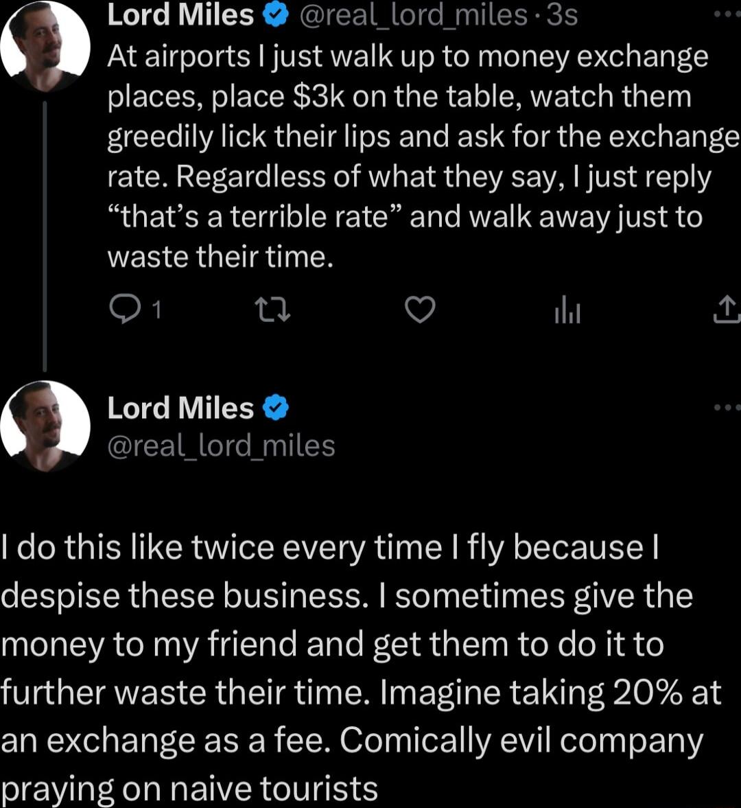 3 3 Lord Miles real _lord miles 3s At airports just walk up to money exchange places place 3k on the table watch them FCE AT QG T L S TR QIR ElE rate Regardless of what they say just reply thats a terrible rate and walk away just to NESCRGETRINTEN O Q Q i Lord Miles real_lord miles do this like twice every time fly because despise these business sometimes give the money to my friend and get them t
