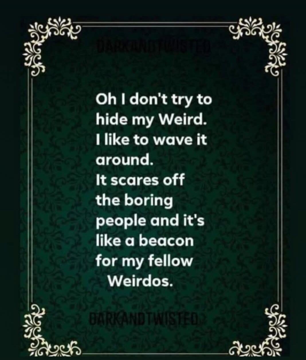 Oh I don't try to hide my Weird. I like to wave it around. It scares off the boring people and it's like a beacon for my fellow Weirdos.