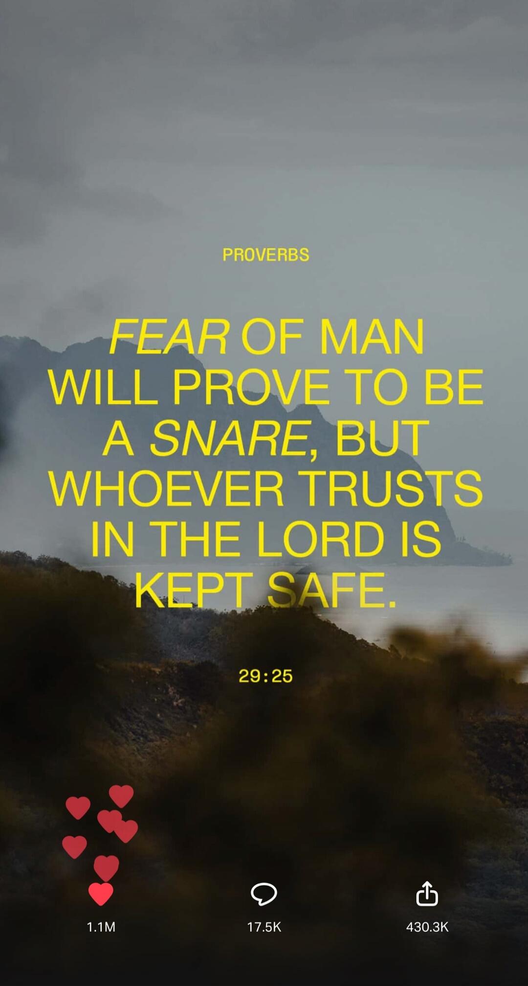 PROVERBS. FEAR OF MAN WILL PROVE TO BE A SNARE, BUT WHOEVER TRUSTS IN THE LORD IS KEPT SAFE. 29:25.