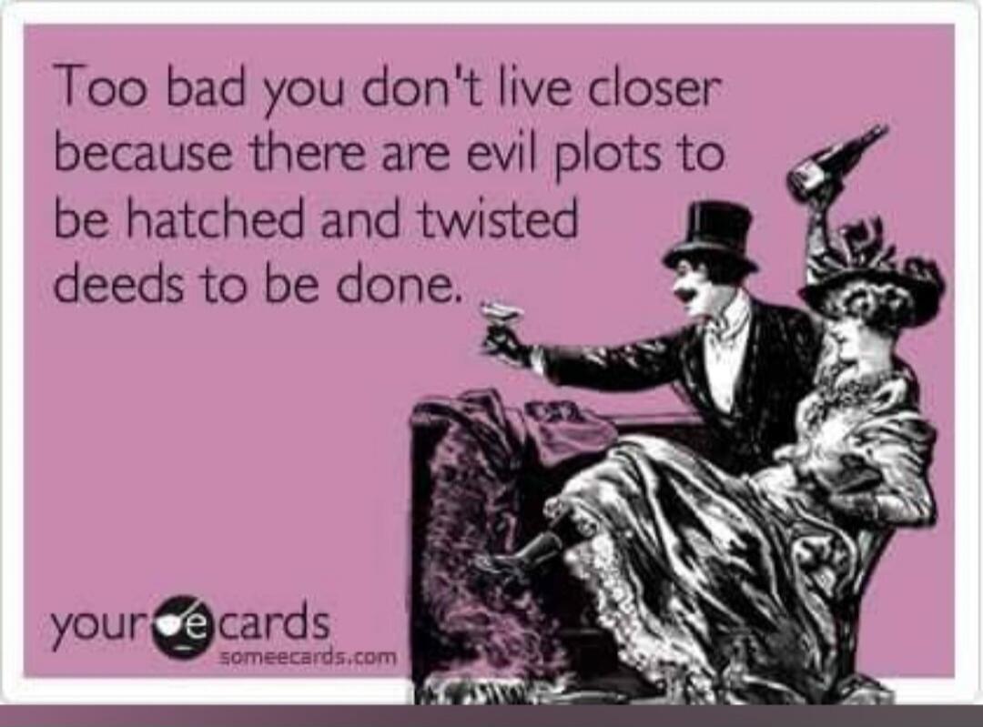 Too bad you don't live closer because there are evil plots to be hatched and twisted deeds to be done.