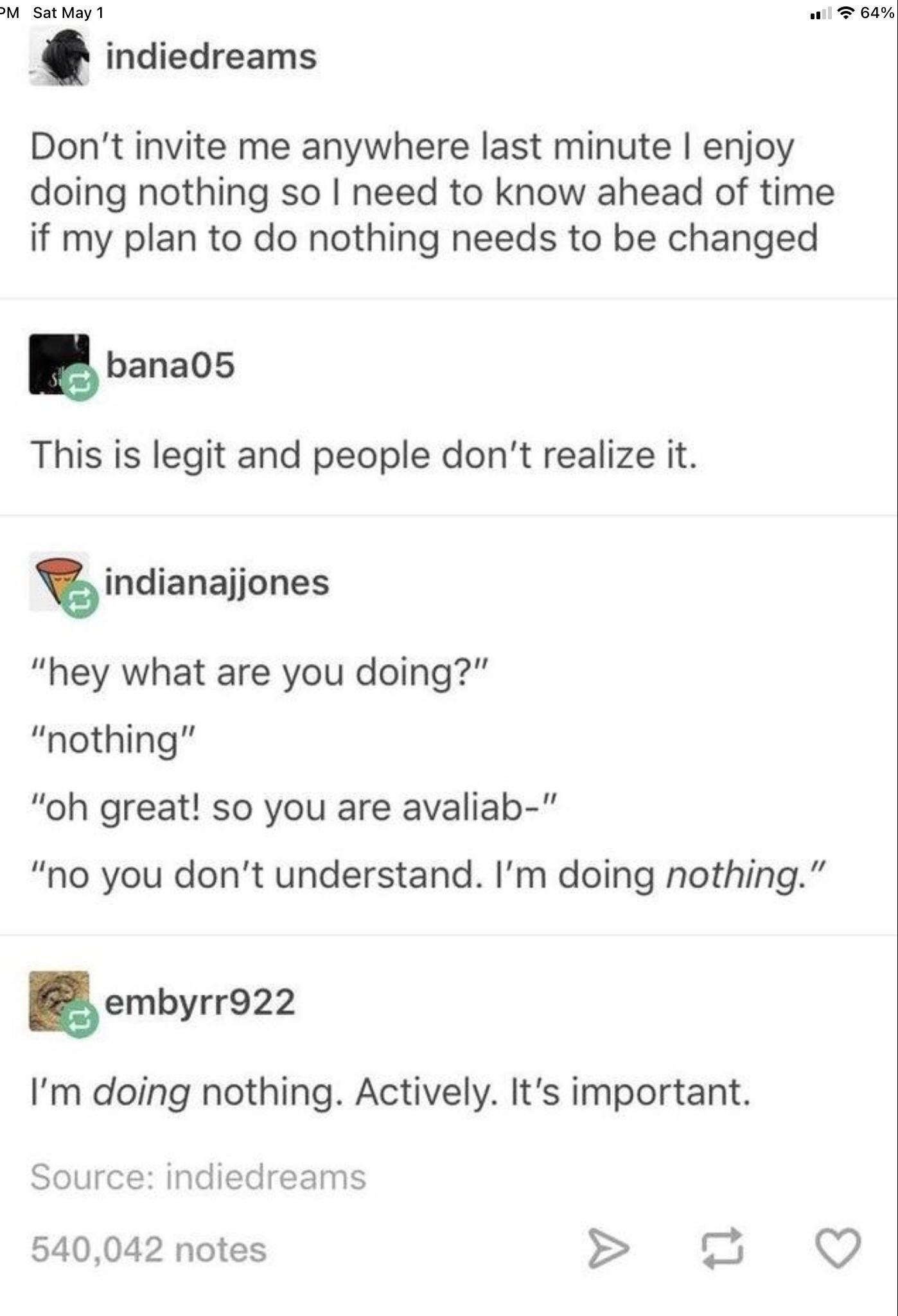 M Sat May 1 wll T 64 indiedreams Dont invite me anywhere last minute enjoy doing nothing so need to know ahead of time if my plan to do nothing needs to be changed lbanaos This is legit and people dont realize it indianajjones hey what are you doing nothing oh great so you are avaliab no you dont understand Im doing nothing Eembyrrgzz Im doing nothing Actively Its important Source indiedreams 5400