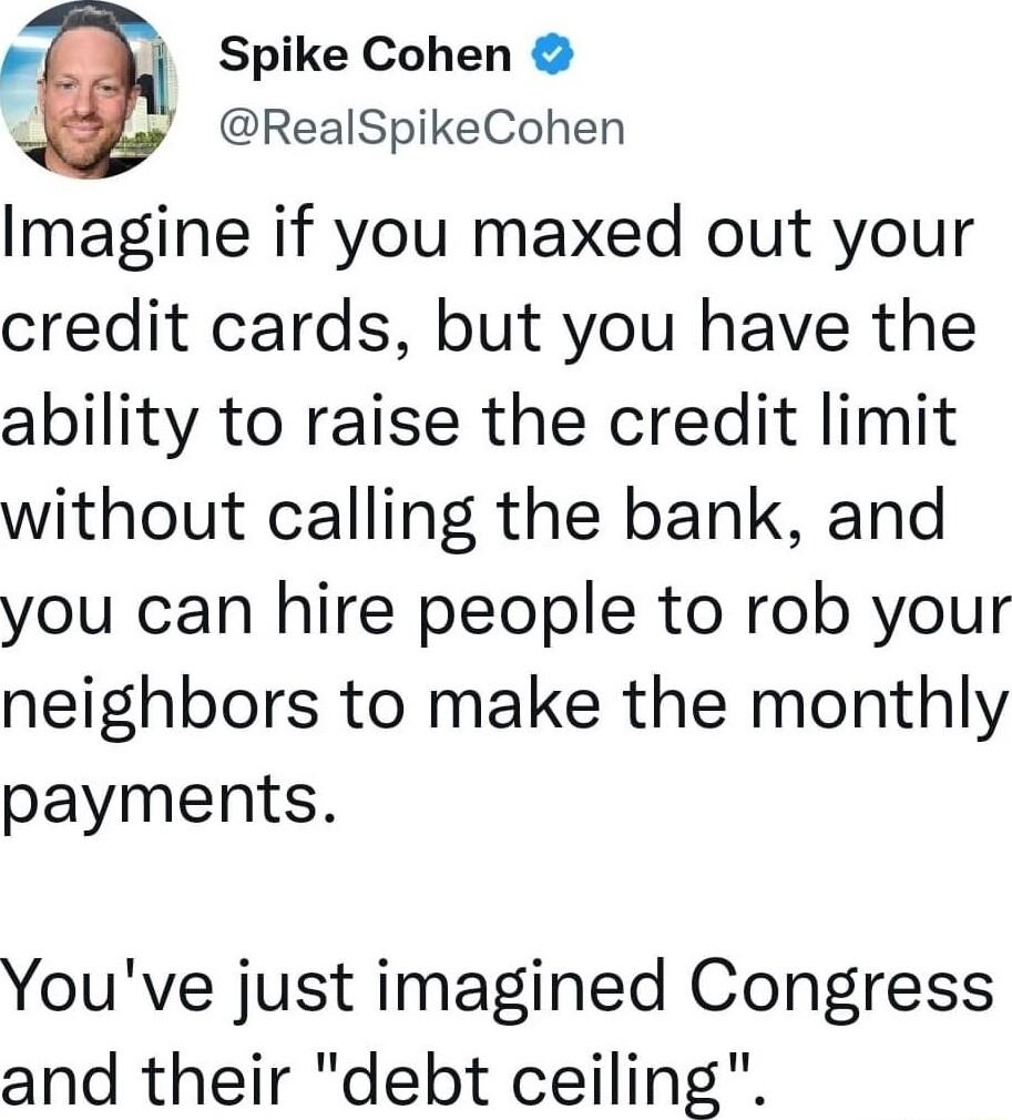 E Spike Cohen RealSpikeCohen Imagine if you maxed out your credit cards but you have the ability to raise the credit limit without calling the bank and you can hire people to rob your neighbors to make the monthly payments Youve just imagined Congress and their debt ceiling