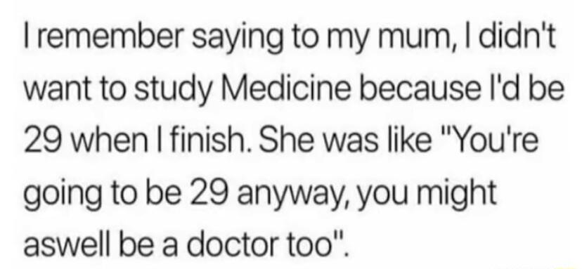 remember saying to my mum didnt want to study Medicine because Id be 29 when finish She was like Youre going to be 29 anyway you might aswell be a doctor too